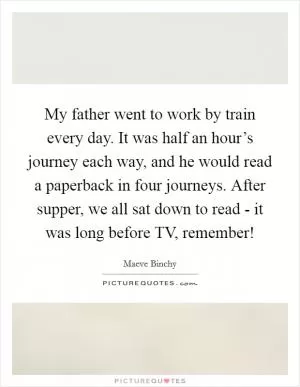 My father went to work by train every day. It was half an hour’s journey each way, and he would read a paperback in four journeys. After supper, we all sat down to read - it was long before TV, remember! Picture Quote #1