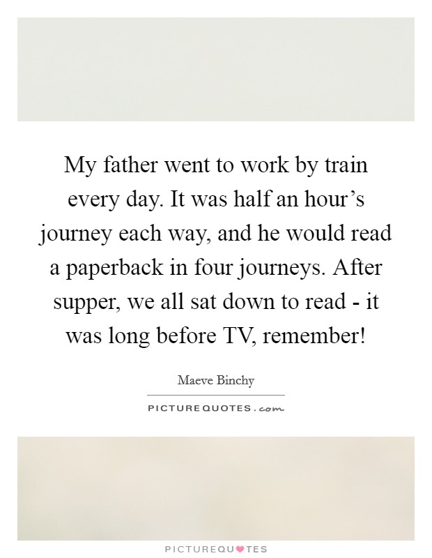 My father went to work by train every day. It was half an hour's journey each way, and he would read a paperback in four journeys. After supper, we all sat down to read - it was long before TV, remember! Picture Quote #1