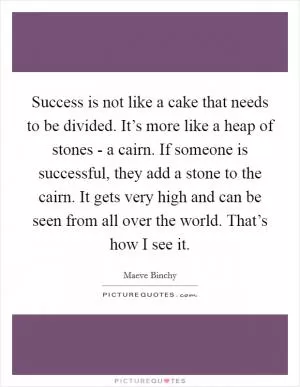 Success is not like a cake that needs to be divided. It’s more like a heap of stones - a cairn. If someone is successful, they add a stone to the cairn. It gets very high and can be seen from all over the world. That’s how I see it Picture Quote #1