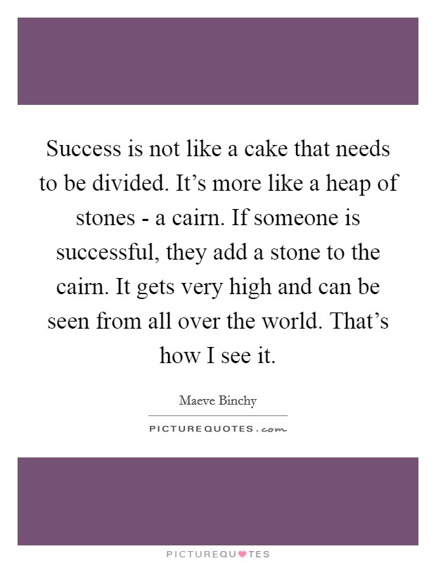 Success is not like a cake that needs to be divided. It's more like a heap of stones - a cairn. If someone is successful, they add a stone to the cairn. It gets very high and can be seen from all over the world. That's how I see it Picture Quote #1