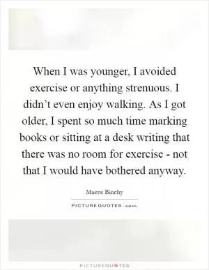 When I was younger, I avoided exercise or anything strenuous. I didn’t even enjoy walking. As I got older, I spent so much time marking books or sitting at a desk writing that there was no room for exercise - not that I would have bothered anyway Picture Quote #1