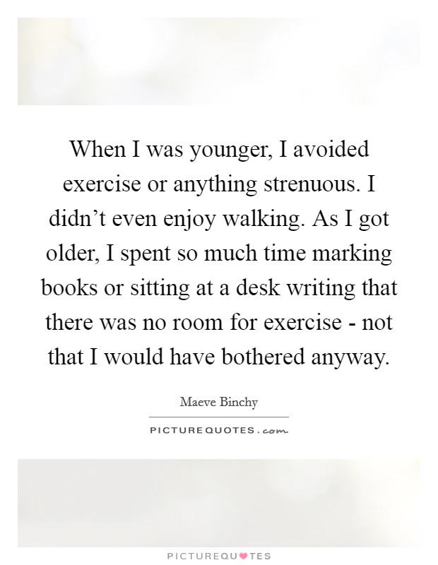 When I was younger, I avoided exercise or anything strenuous. I didn't even enjoy walking. As I got older, I spent so much time marking books or sitting at a desk writing that there was no room for exercise - not that I would have bothered anyway Picture Quote #1