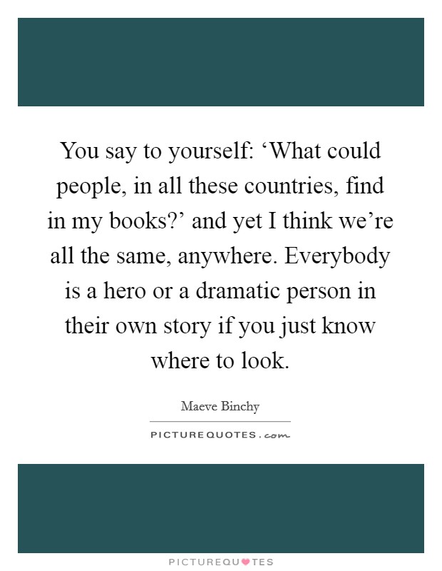 You say to yourself: ‘What could people, in all these countries, find in my books?' and yet I think we're all the same, anywhere. Everybody is a hero or a dramatic person in their own story if you just know where to look Picture Quote #1