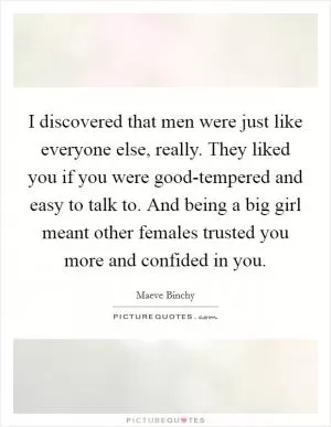 I discovered that men were just like everyone else, really. They liked you if you were good-tempered and easy to talk to. And being a big girl meant other females trusted you more and confided in you Picture Quote #1