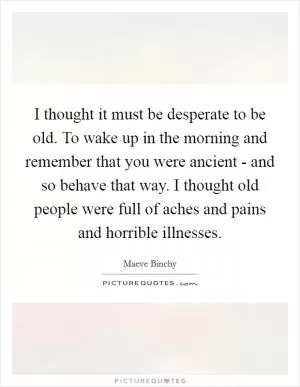 I thought it must be desperate to be old. To wake up in the morning and remember that you were ancient - and so behave that way. I thought old people were full of aches and pains and horrible illnesses Picture Quote #1