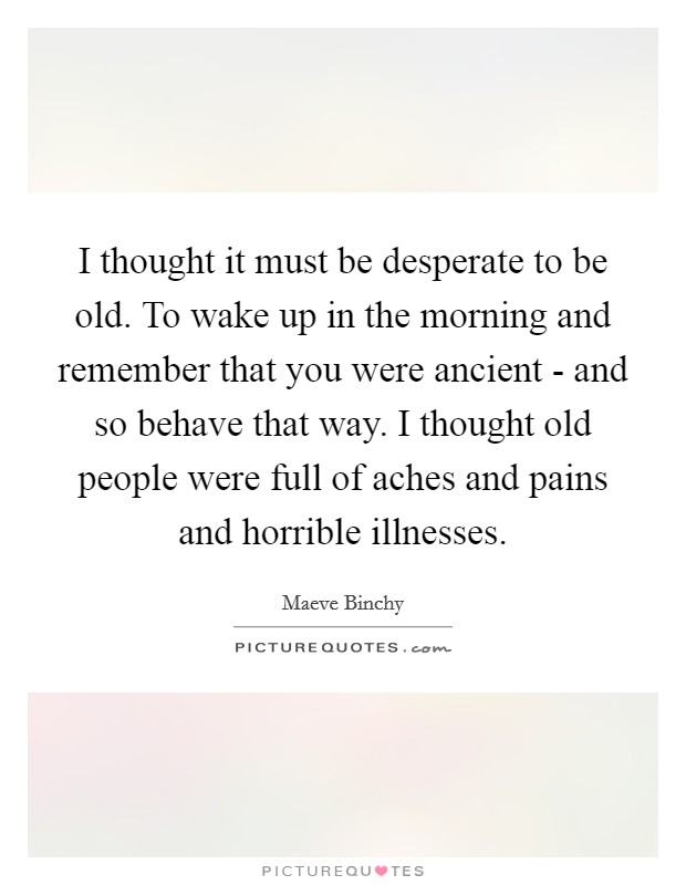 I thought it must be desperate to be old. To wake up in the morning and remember that you were ancient - and so behave that way. I thought old people were full of aches and pains and horrible illnesses Picture Quote #1