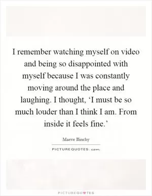 I remember watching myself on video and being so disappointed with myself because I was constantly moving around the place and laughing. I thought, ‘I must be so much louder than I think I am. From inside it feels fine.’ Picture Quote #1