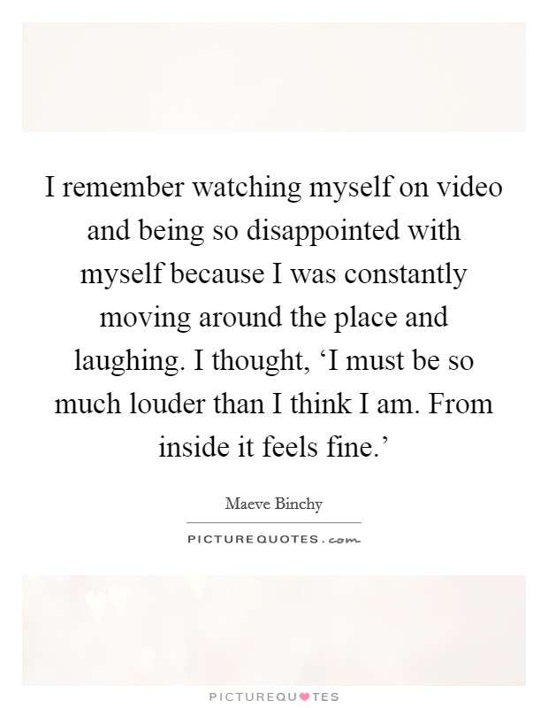 I remember watching myself on video and being so disappointed with myself because I was constantly moving around the place and laughing. I thought, ‘I must be so much louder than I think I am. From inside it feels fine.' Picture Quote #1
