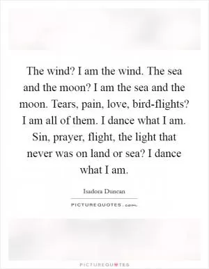 The wind? I am the wind. The sea and the moon? I am the sea and the moon. Tears, pain, love, bird-flights? I am all of them. I dance what I am. Sin, prayer, flight, the light that never was on land or sea? I dance what I am Picture Quote #1