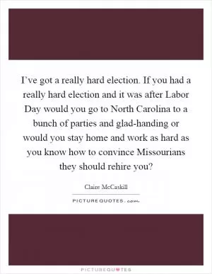 I’ve got a really hard election. If you had a really hard election and it was after Labor Day would you go to North Carolina to a bunch of parties and glad-handing or would you stay home and work as hard as you know how to convince Missourians they should rehire you? Picture Quote #1