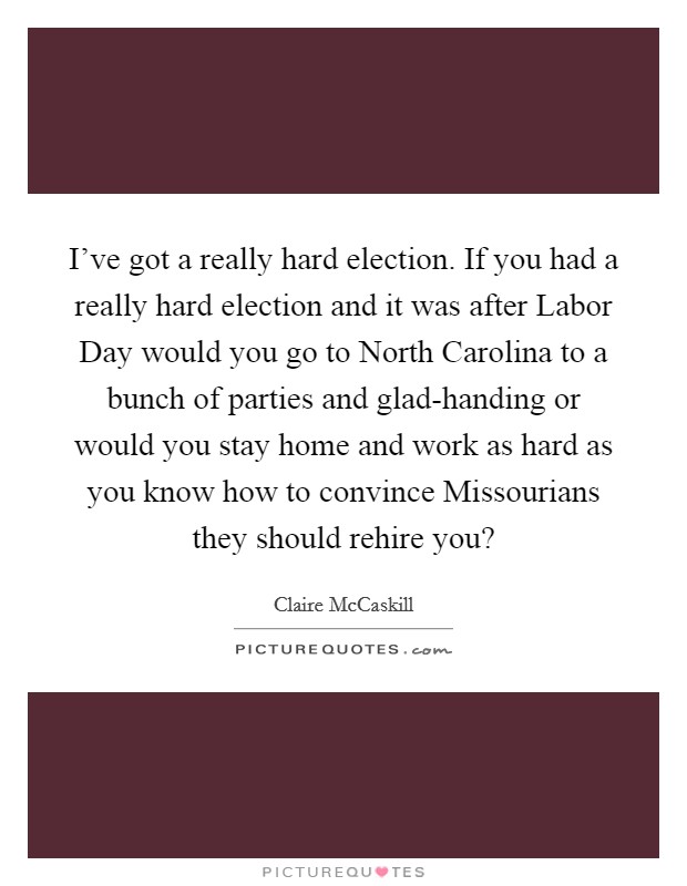 I've got a really hard election. If you had a really hard election and it was after Labor Day would you go to North Carolina to a bunch of parties and glad-handing or would you stay home and work as hard as you know how to convince Missourians they should rehire you? Picture Quote #1