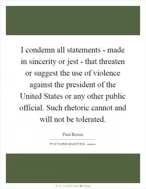 I condemn all statements - made in sincerity or jest - that threaten or suggest the use of violence against the president of the United States or any other public official. Such rhetoric cannot and will not be tolerated Picture Quote #1