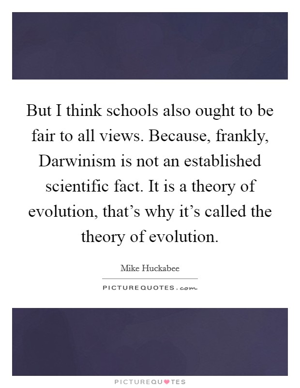 But I think schools also ought to be fair to all views. Because, frankly, Darwinism is not an established scientific fact. It is a theory of evolution, that's why it's called the theory of evolution Picture Quote #1