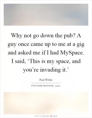 Why not go down the pub? A guy once came up to me at a gig and asked me if I had MySpace. I said, ‘This is my space, and you’re invading it.’ Picture Quote #1