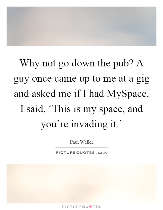 Why not go down the pub? A guy once came up to me at a gig and asked me if I had MySpace. I said, ‘This is my space, and you're invading it.' Picture Quote #1