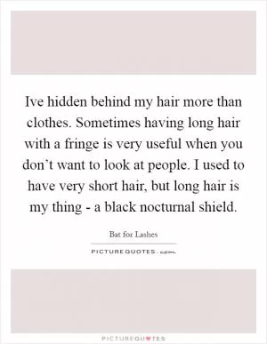 Ive hidden behind my hair more than clothes. Sometimes having long hair with a fringe is very useful when you don’t want to look at people. I used to have very short hair, but long hair is my thing - a black nocturnal shield Picture Quote #1