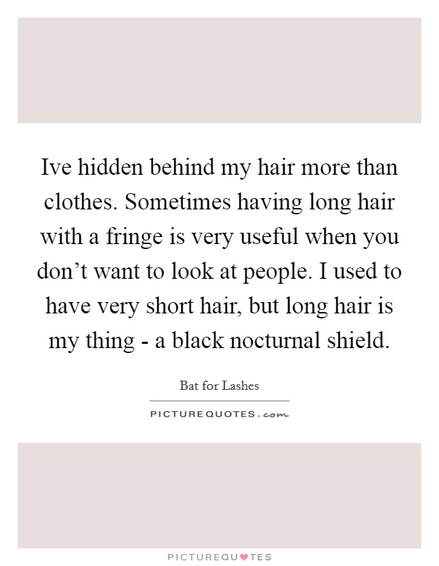 Ive hidden behind my hair more than clothes. Sometimes having long hair with a fringe is very useful when you don't want to look at people. I used to have very short hair, but long hair is my thing - a black nocturnal shield Picture Quote #1