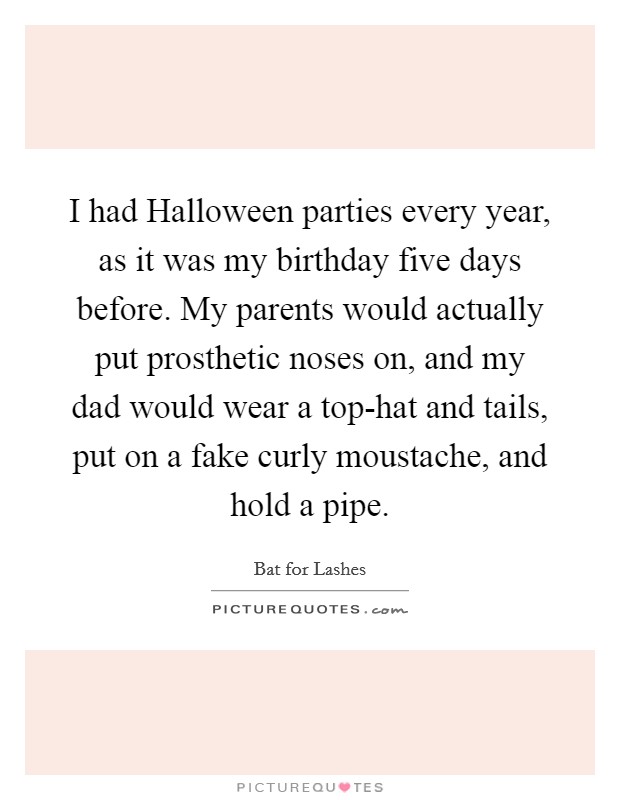 I had Halloween parties every year, as it was my birthday five days before. My parents would actually put prosthetic noses on, and my dad would wear a top-hat and tails, put on a fake curly moustache, and hold a pipe Picture Quote #1