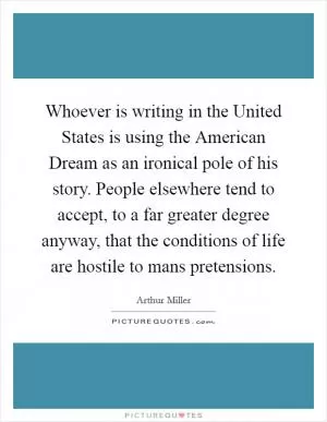 Whoever is writing in the United States is using the American Dream as an ironical pole of his story. People elsewhere tend to accept, to a far greater degree anyway, that the conditions of life are hostile to mans pretensions Picture Quote #1