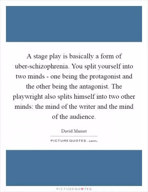 A stage play is basically a form of uber-schizophrenia. You split yourself into two minds - one being the protagonist and the other being the antagonist. The playwright also splits himself into two other minds: the mind of the writer and the mind of the audience Picture Quote #1