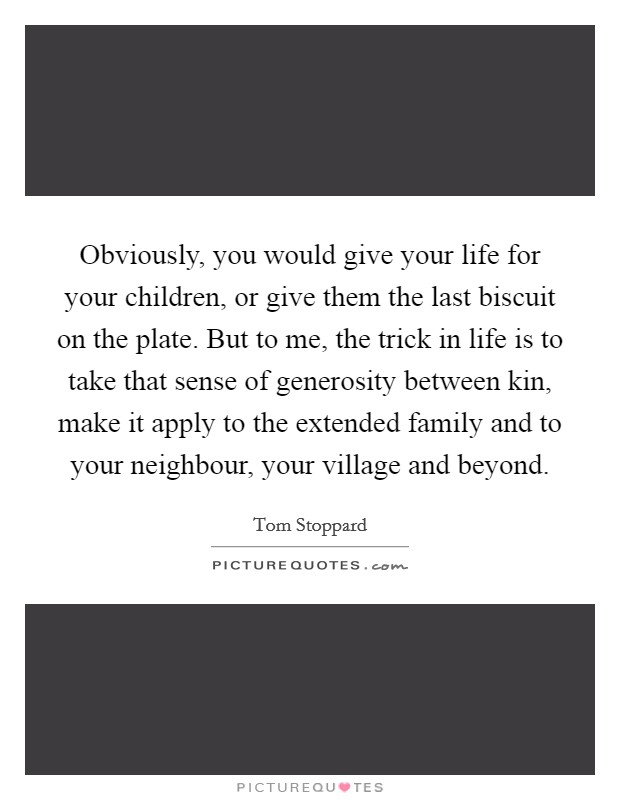 Obviously, you would give your life for your children, or give them the last biscuit on the plate. But to me, the trick in life is to take that sense of generosity between kin, make it apply to the extended family and to your neighbour, your village and beyond Picture Quote #1