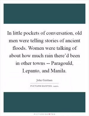 In little pockets of conversation, old men were telling stories of ancient floods. Women were talking of about how much rain there’d been in other towns -- Paragould, Lepanto, and Manila Picture Quote #1