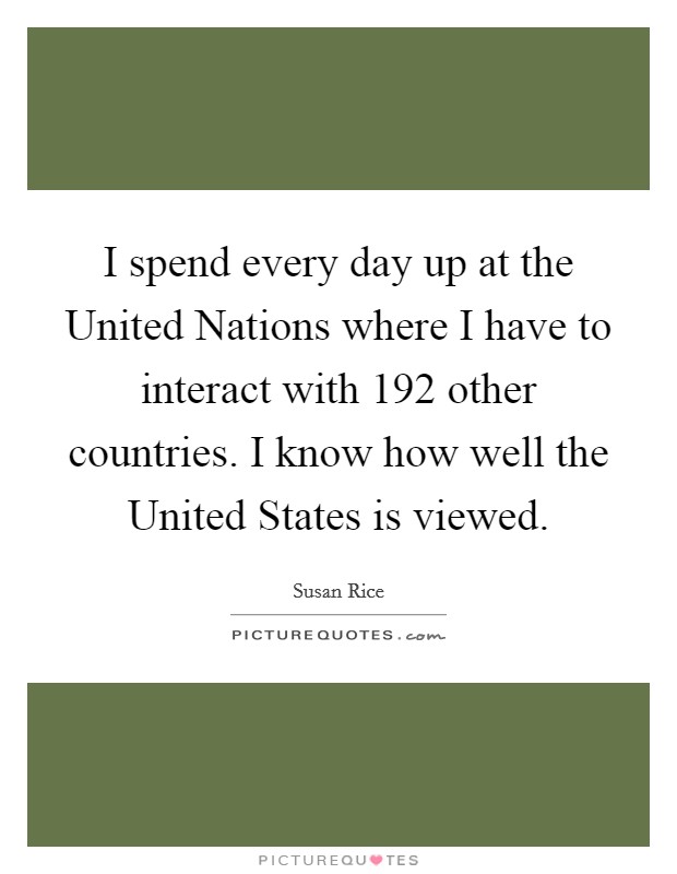 I spend every day up at the United Nations where I have to interact with 192 other countries. I know how well the United States is viewed Picture Quote #1