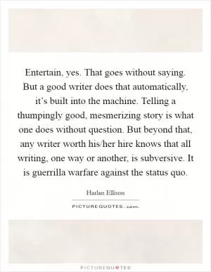 Entertain, yes. That goes without saying. But a good writer does that automatically, it’s built into the machine. Telling a thumpingly good, mesmerizing story is what one does without question. But beyond that, any writer worth his/her hire knows that all writing, one way or another, is subversive. It is guerrilla warfare against the status quo Picture Quote #1