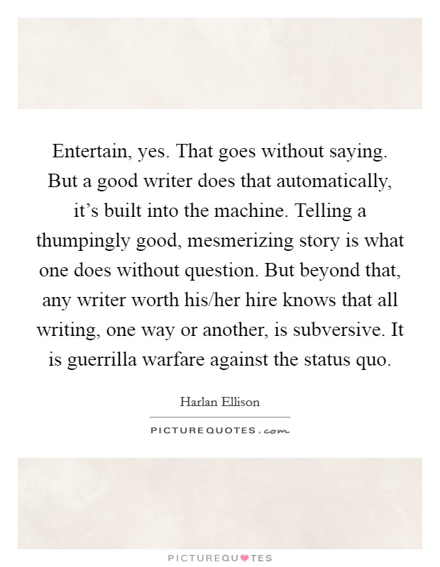 Entertain, yes. That goes without saying. But a good writer does that automatically, it's built into the machine. Telling a thumpingly good, mesmerizing story is what one does without question. But beyond that, any writer worth his/her hire knows that all writing, one way or another, is subversive. It is guerrilla warfare against the status quo Picture Quote #1