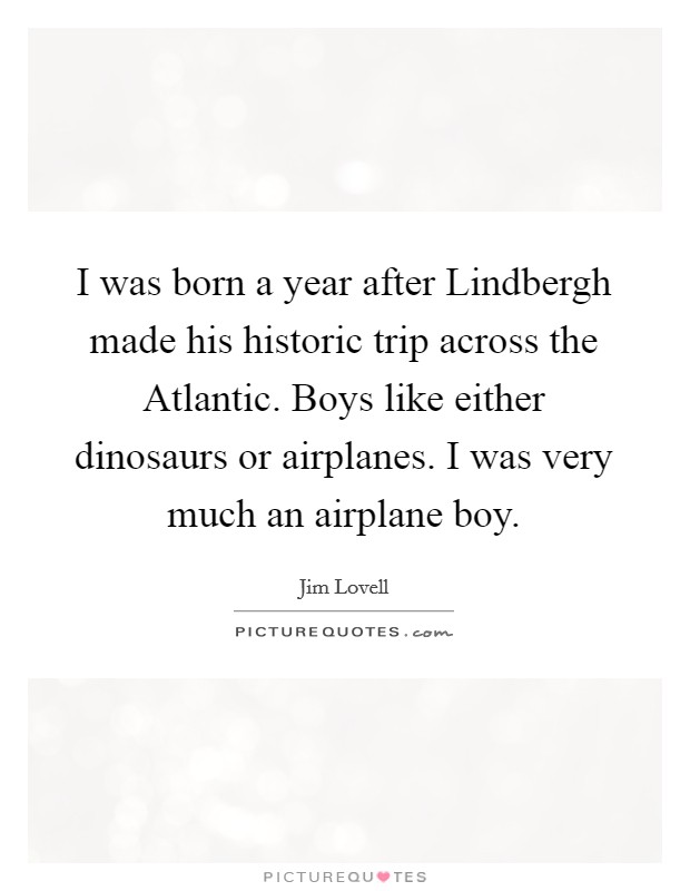 I was born a year after Lindbergh made his historic trip across the Atlantic. Boys like either dinosaurs or airplanes. I was very much an airplane boy Picture Quote #1