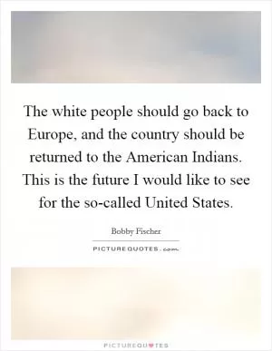The white people should go back to Europe, and the country should be returned to the American Indians. This is the future I would like to see for the so-called United States Picture Quote #1