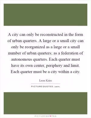 A city can only be reconstructed in the form of urban quarters. A large or a small city can only be reorganized as a large or a small number of urban quarters; as a federation of autonomous quarters. Each quarter must have its own center, periphery and limit. Each quarter must be a city within a city Picture Quote #1