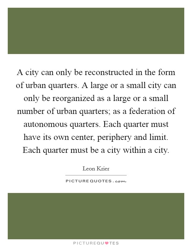 A city can only be reconstructed in the form of urban quarters. A large or a small city can only be reorganized as a large or a small number of urban quarters; as a federation of autonomous quarters. Each quarter must have its own center, periphery and limit. Each quarter must be a city within a city Picture Quote #1