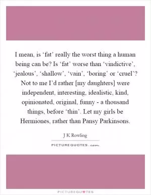 I mean, is ‘fat’ really the worst thing a human being can be? Is ‘fat’ worse than ‘vindictive’, ‘jealous’, ‘shallow’, ‘vain’, ‘boring’ or ‘cruel’? Not to me I’d rather [my daughters] were independent, interesting, idealistic, kind, opinionated, original, funny - a thousand things, before ‘thin’. Let my girls be Hermiones, rather than Pansy Parkinsons Picture Quote #1