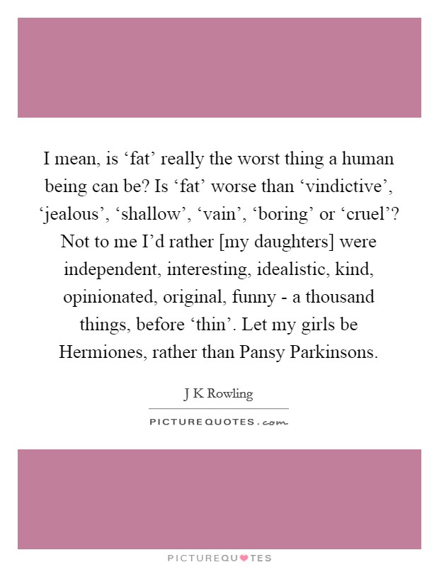 I mean, is ‘fat' really the worst thing a human being can be? Is ‘fat' worse than ‘vindictive', ‘jealous', ‘shallow', ‘vain', ‘boring' or ‘cruel'? Not to me I'd rather [my daughters] were independent, interesting, idealistic, kind, opinionated, original, funny - a thousand things, before ‘thin'. Let my girls be Hermiones, rather than Pansy Parkinsons Picture Quote #1