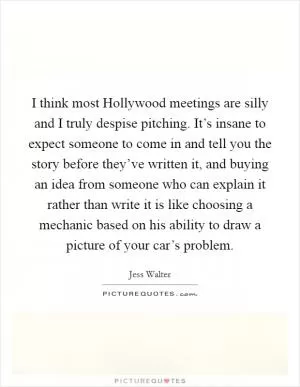 I think most Hollywood meetings are silly and I truly despise pitching. It’s insane to expect someone to come in and tell you the story before they’ve written it, and buying an idea from someone who can explain it rather than write it is like choosing a mechanic based on his ability to draw a picture of your car’s problem Picture Quote #1