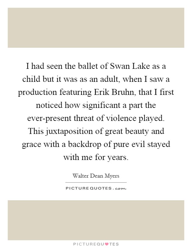 I had seen the ballet of Swan Lake as a child but it was as an adult, when I saw a production featuring Erik Bruhn, that I first noticed how significant a part the ever-present threat of violence played. This juxtaposition of great beauty and grace with a backdrop of pure evil stayed with me for years Picture Quote #1