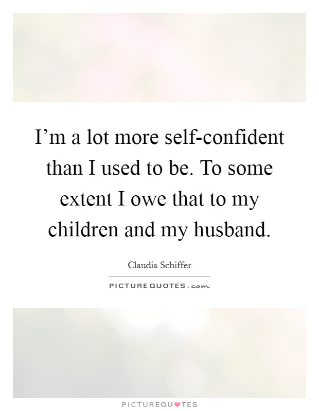 I'm a lot more self-confident than I used to be. To some extent I owe that to my children and my husband Picture Quote #1