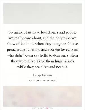 So many of us have loved ones and people we really care about, and the only time we show affection is when they are gone. I have preached at funerals, and you see loved ones who didn’t even say hello to dear ones when they were alive. Give them hugs, kisses while they are alive and need it Picture Quote #1