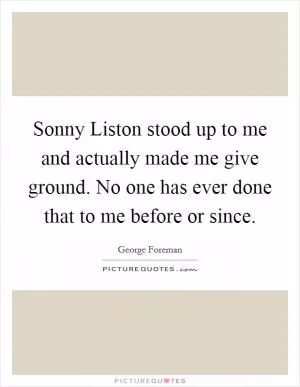 Sonny Liston stood up to me and actually made me give ground. No one has ever done that to me before or since Picture Quote #1