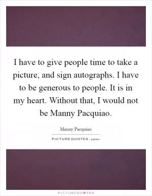 I have to give people time to take a picture, and sign autographs. I have to be generous to people. It is in my heart. Without that, I would not be Manny Pacquiao Picture Quote #1