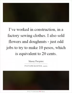 I’ve worked in construction, in a factory sewing clothes. I also sold flowers and doughnuts - just odd jobs to try to make 10 pesos, which is equivalent to 20 cents Picture Quote #1