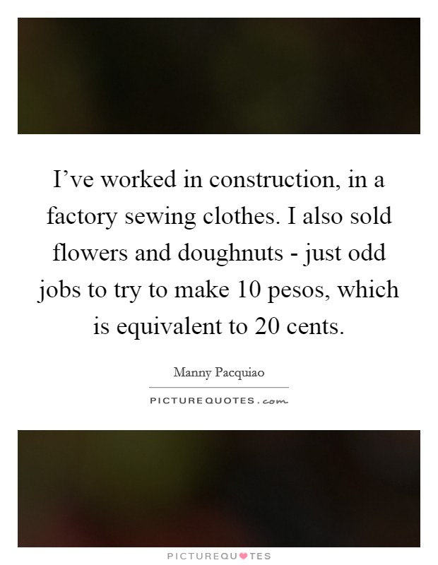 I've worked in construction, in a factory sewing clothes. I also sold flowers and doughnuts - just odd jobs to try to make 10 pesos, which is equivalent to 20 cents Picture Quote #1
