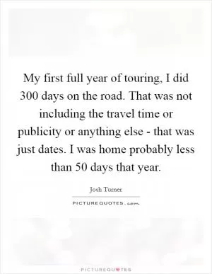 My first full year of touring, I did 300 days on the road. That was not including the travel time or publicity or anything else - that was just dates. I was home probably less than 50 days that year Picture Quote #1
