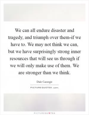 We can all endure disaster and tragedy, and triumph over them-if we have to. We may not think we can, but we have surprisingly strong inner resources that will see us through if we will only make use of them. We are stronger than we think Picture Quote #1