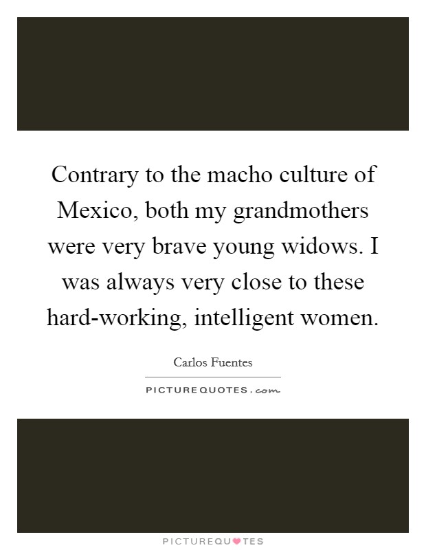 Contrary to the macho culture of Mexico, both my grandmothers were very brave young widows. I was always very close to these hard-working, intelligent women Picture Quote #1