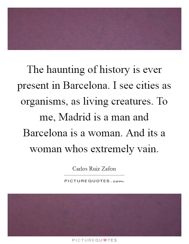 The haunting of history is ever present in Barcelona. I see cities as organisms, as living creatures. To me, Madrid is a man and Barcelona is a woman. And its a woman whos extremely vain Picture Quote #1