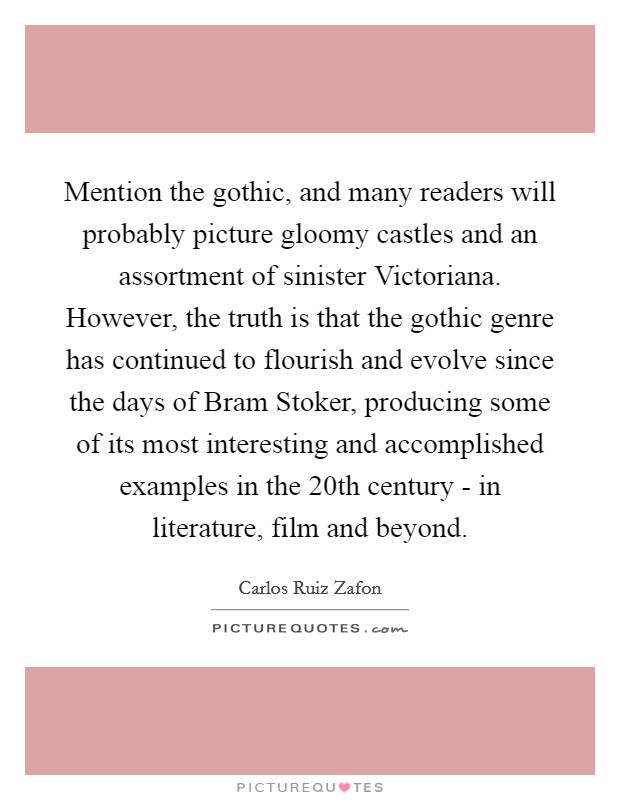 Mention the gothic, and many readers will probably picture gloomy castles and an assortment of sinister Victoriana. However, the truth is that the gothic genre has continued to flourish and evolve since the days of Bram Stoker, producing some of its most interesting and accomplished examples in the 20th century - in literature, film and beyond Picture Quote #1
