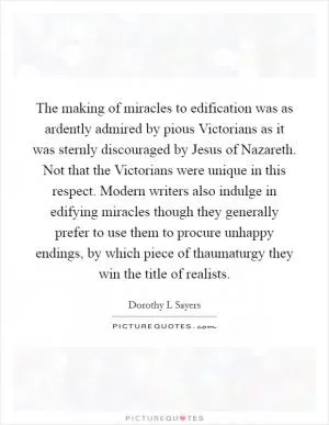 The making of miracles to edification was as ardently admired by pious Victorians as it was sternly discouraged by Jesus of Nazareth. Not that the Victorians were unique in this respect. Modern writers also indulge in edifying miracles though they generally prefer to use them to procure unhappy endings, by which piece of thaumaturgy they win the title of realists Picture Quote #1