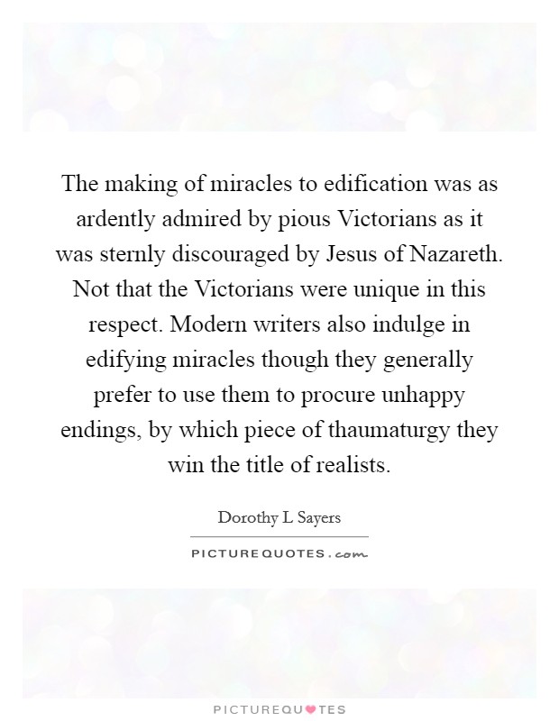 The making of miracles to edification was as ardently admired by pious Victorians as it was sternly discouraged by Jesus of Nazareth. Not that the Victorians were unique in this respect. Modern writers also indulge in edifying miracles though they generally prefer to use them to procure unhappy endings, by which piece of thaumaturgy they win the title of realists Picture Quote #1